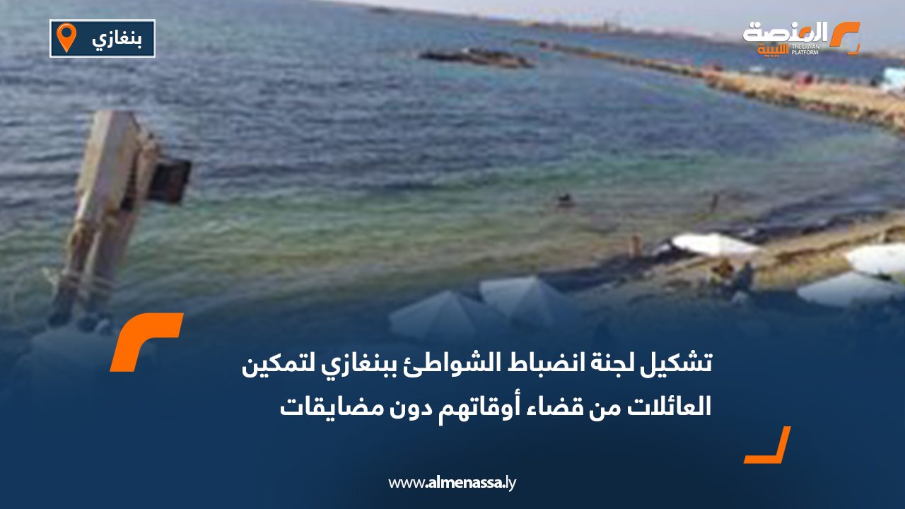 تشكيل لجنة انضباط الشواطئ ببنغازي لتمكين العائلات من قضاء أوقاتهم دون مضايقات