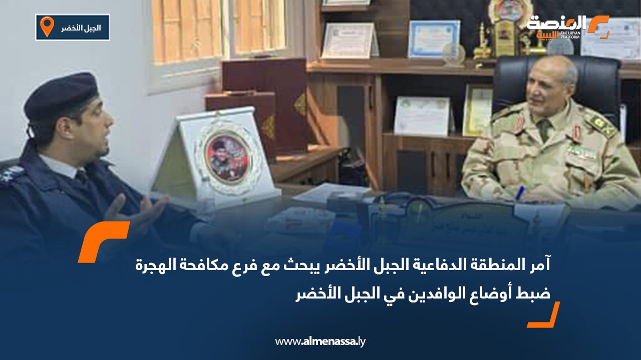 آمر المنطقة الدفاعية الجبل الأخضر يبحث مع فرع مكافحة الهجرة ضبط أوضاع الوافدين في الجبل الأخضر