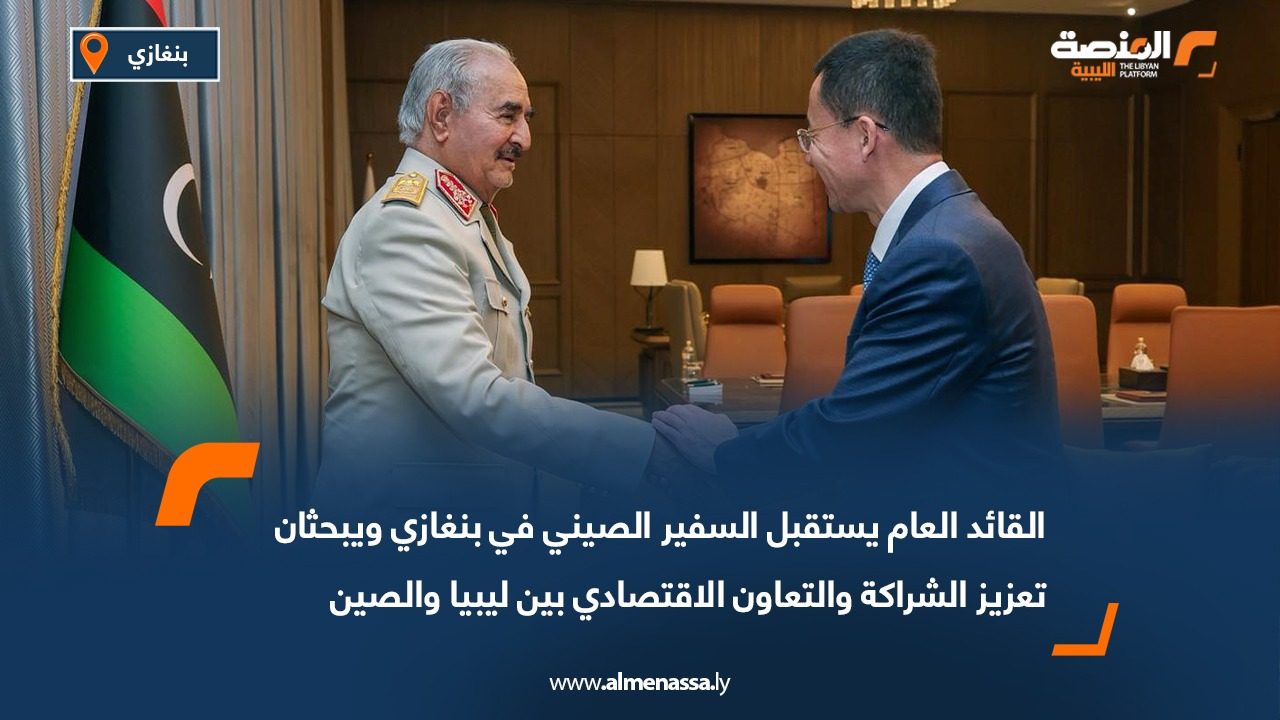 القائد العام يستقبل السفير الصيني في بنغازي ويبحثان تعزيز الشراكة والتعاون الاقتصادي بين ليبيا والصين