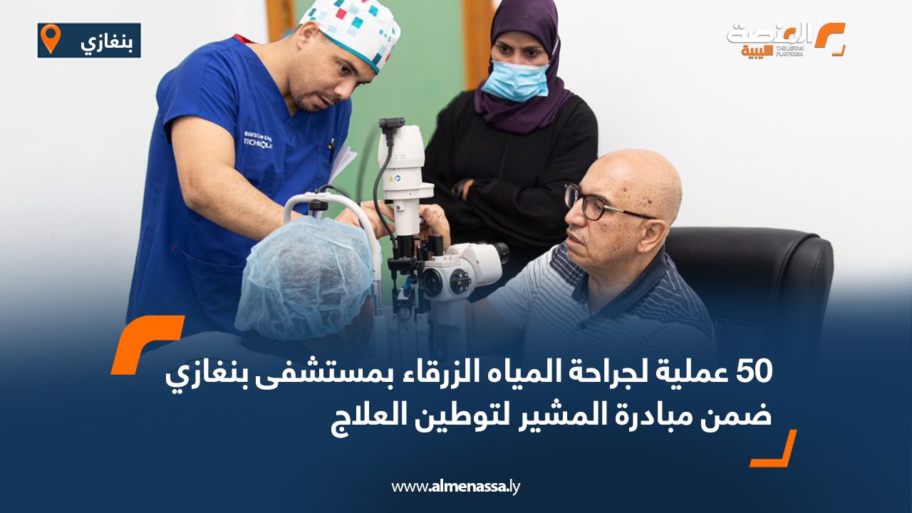 50 عملية لجراحة المياه الزرقاء بمستشفى بنغازي ضمن مبادرة المشير لتوطين العلاج