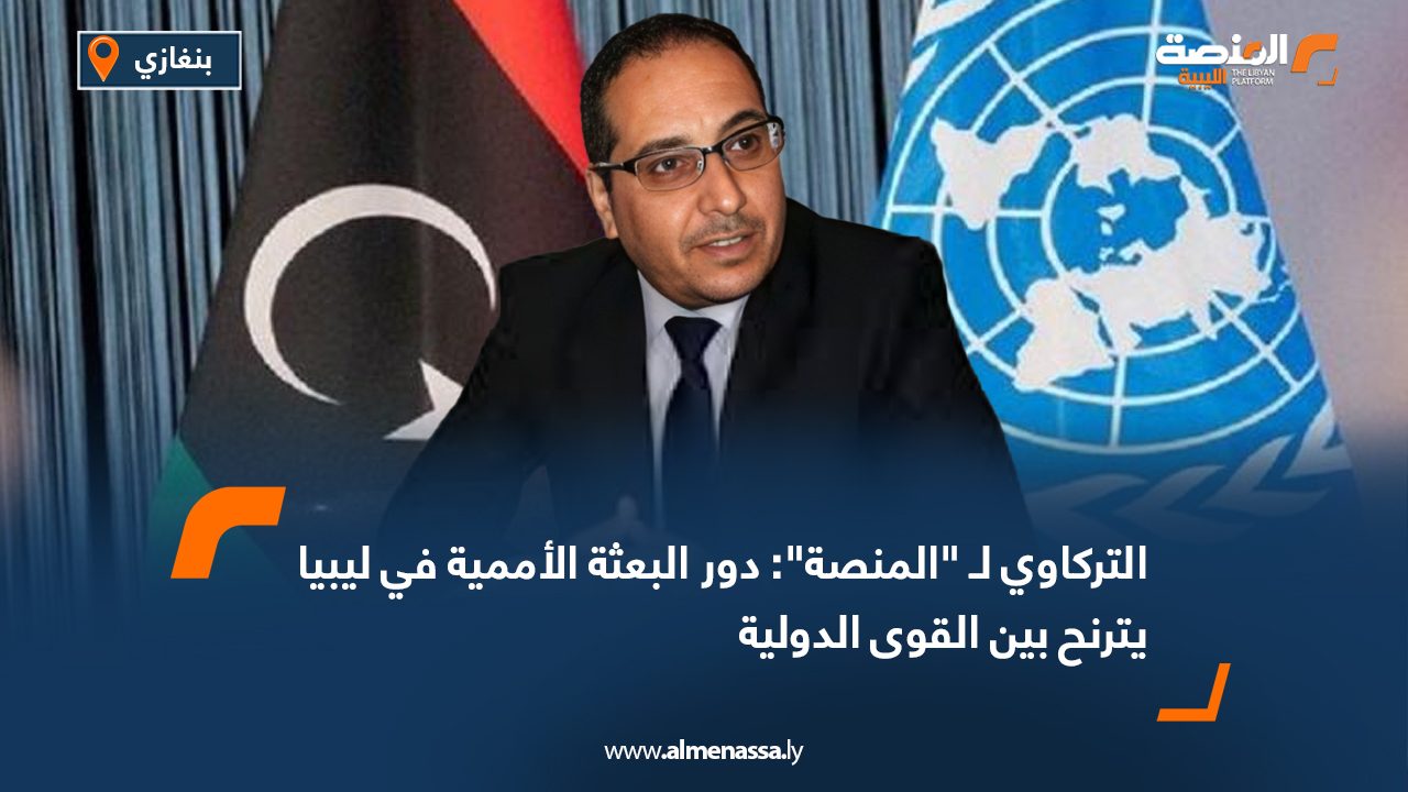 التركاوي لـ "المنصة": دور البعثة الأممية في ليبيا يترنح بين القوى الدولية