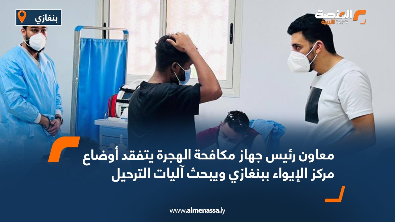 معاون رئيس جهاز مكافحة الهجرة يتفقد أوضاع مركز الإيواء ببنغازي ويبحث آليات الترحيل