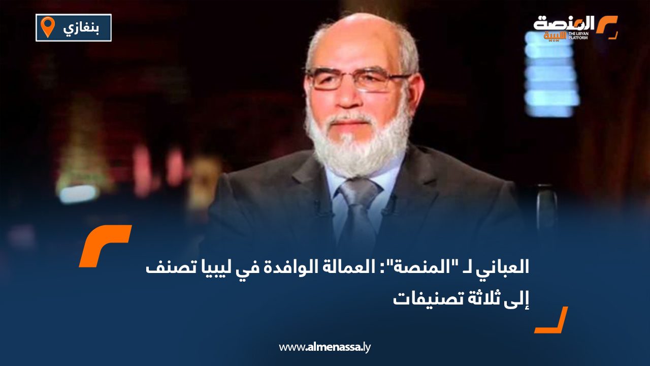 العباني لـ "المنصة": العمالة الوافدة في ليبيا تصنف إلى ثلاثة تصنيفات
