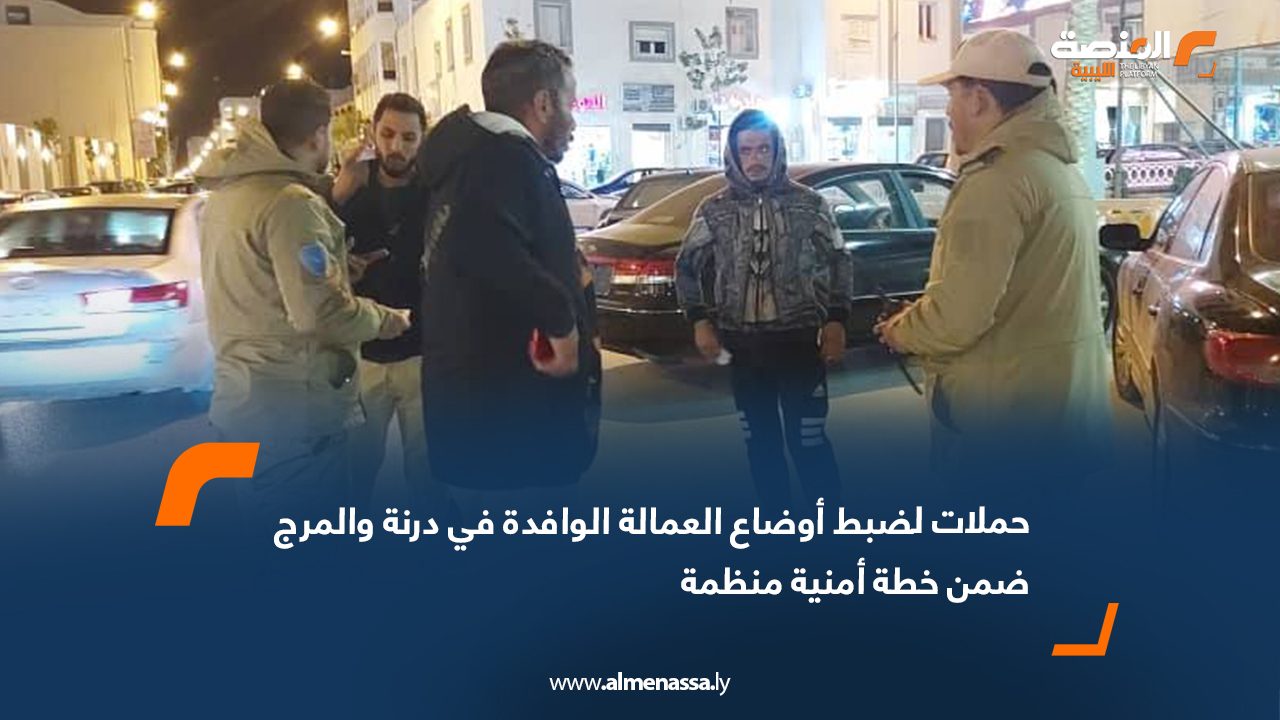 حملات لضبط أوضاع العمالة الوافدة في درنة والمرج ضمن خطة أمنية منظمة