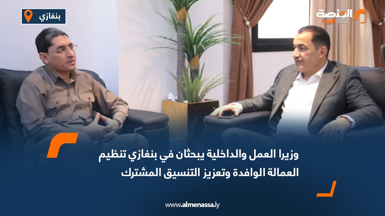 وزيرا العمل والداخلية يبحثان في بنغازي تنظيم العمالة الوافدة وتعزيز التنسيق المشترك