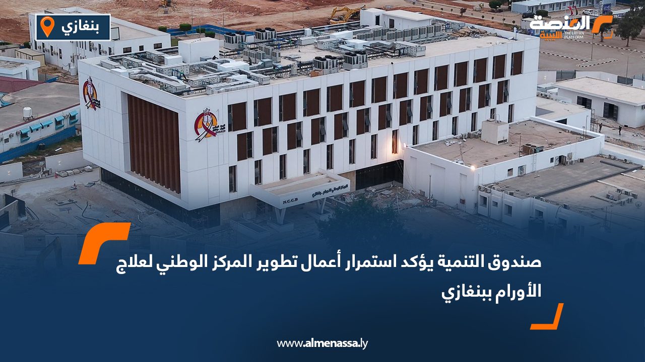 صندوق التنمية يؤكد استمرار أعمال تطوير المركز الوطني لعلاج الأورام ببنغازي