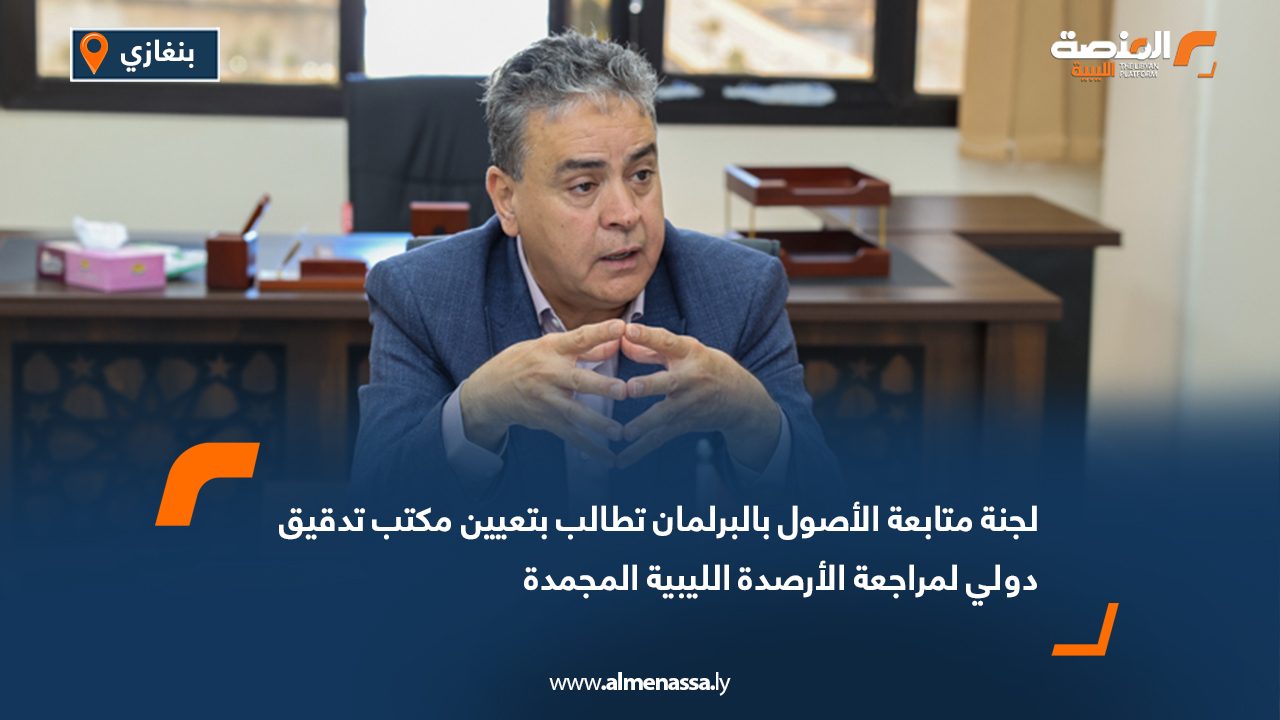 لجنة متابعة الأصول بالبرلمان تطالب بتعيين مكتب تدقيق دولي لمراجعة الأرصدة الليبية المجمدة