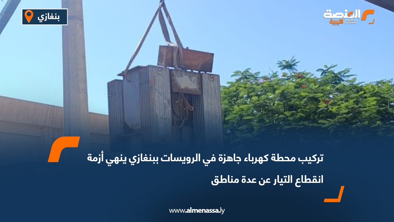 تركيب محطة كهرباء جاهزة في الرويسات ببنغازي ينهي أزمة انقطاع التيار عن عدة مناطق
