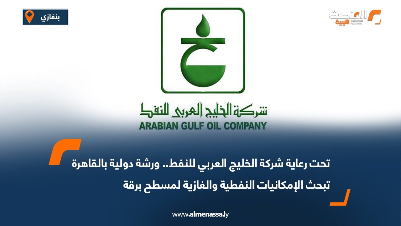 تحت رعاية شركة الخليج العربي للنفط.. ورشة دولية بالقاهرة تبحث الإمكانيات النفطية والغازية لمسطح برقة