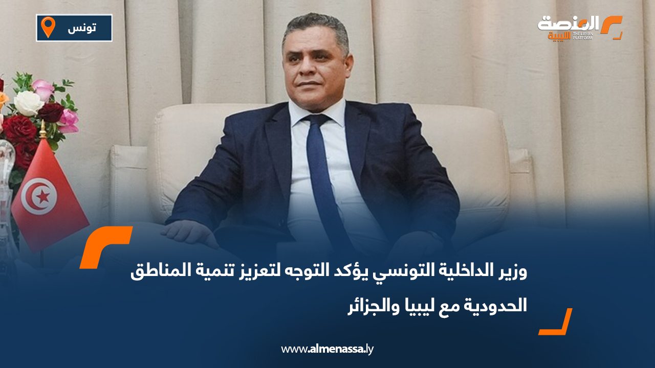 وزير الداخلية التونسي يؤكد التوجه لتعزيز تنمية المناطق الحدودية مع ليبيا والجزائر