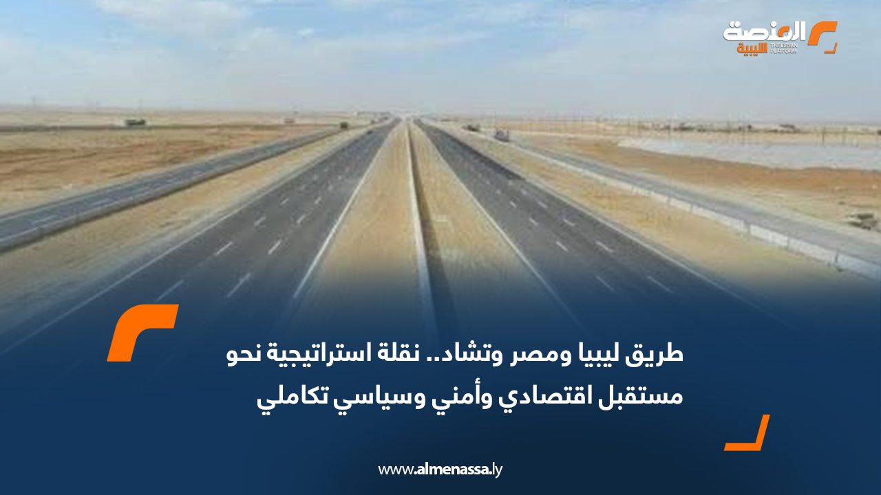 طريق ليبيا ومصر وتشاد.. نقلة استراتيجية نحو مستقبل اقتصادي وأمني وسياسي تكاملي