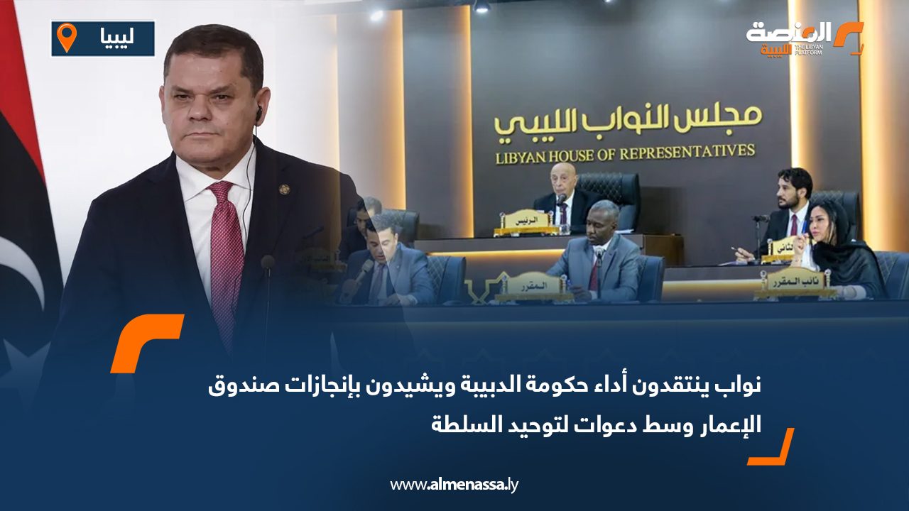 نواب ينتقدون أداء حكومة الدبيبة ويشيدون بإنجازات صندوق الإعمار وسط دعوات لتوحيد السلطة