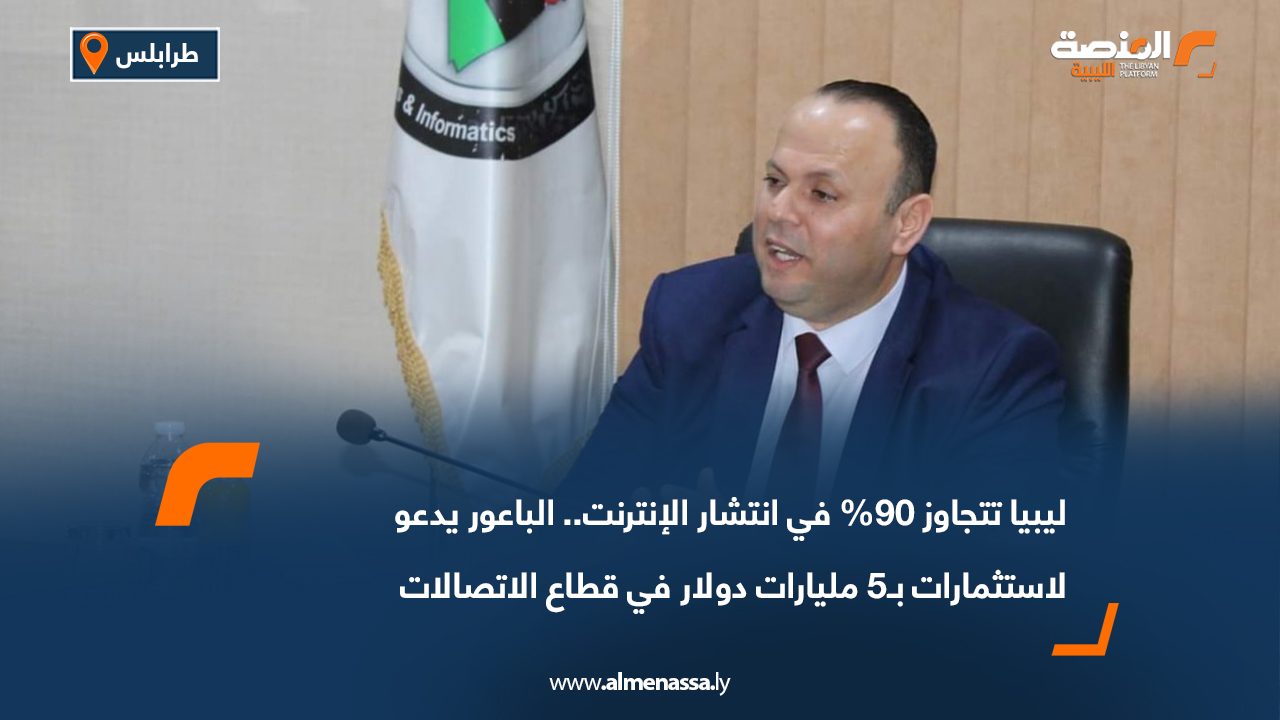ليبيا تتجاوز 90% في انتشار الإنترنت.. الباعور يدعو لاستثمارات بـ5 مليارات دولار في قطاع الاتصالات