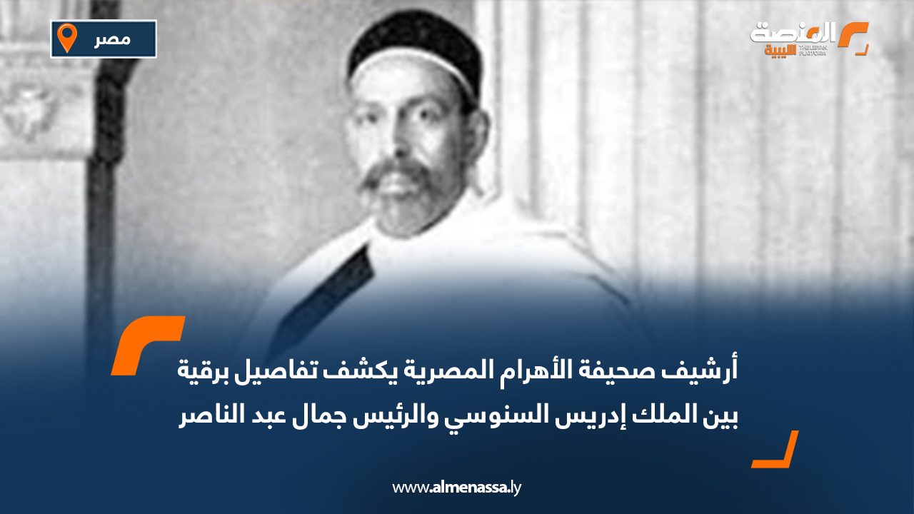 أرشيف صحيفة الأهرام المصرية يكشف تفاصيل برقية بين الملك إدريس السنوسي والرئيس جمال عبد الناصر