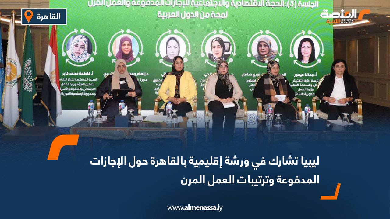 ليبيا تشارك في ورشة إقليمية بالقاهرة حول الإجازات المدفوعة وترتيبات العمل المرن
