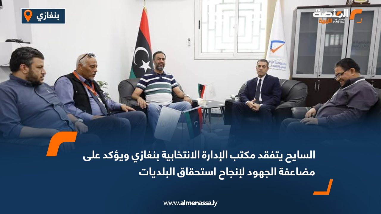 السايح يتفقد مكتب الإدارة الانتخابية بنغازي ويؤكد على مضاعفة الجهود لإنجاح استحقاق البلديات