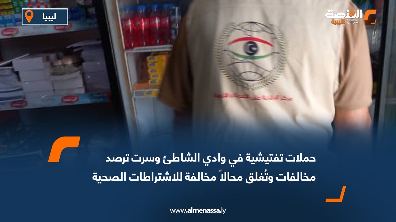 حملات تفتيشية في وادي الشاطئ وسرت ترصد مخالفات وتُغلق محالاً مخالفة للاشتراطات الصحية