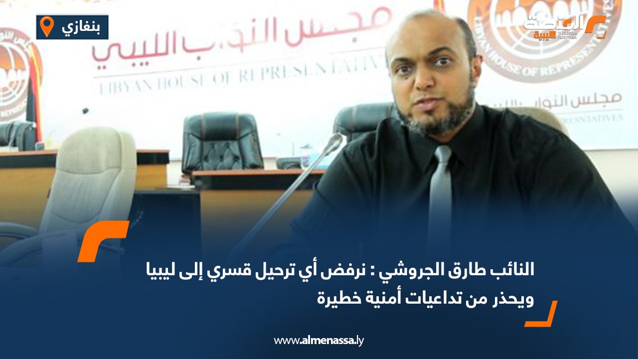 النائب طارق الجروشي : نرفض أي ترحيل قسري إلى ليبيا ويحذر من تداعيات أمنية خطيرة