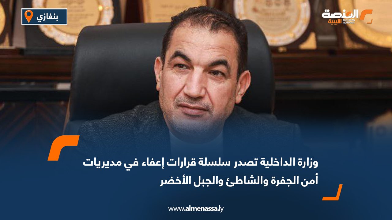 وزارة الداخلية تصدر سلسلة قرارات إعفاء في مديريات أمن الجفرة والشاطئ والجبل الأخضر