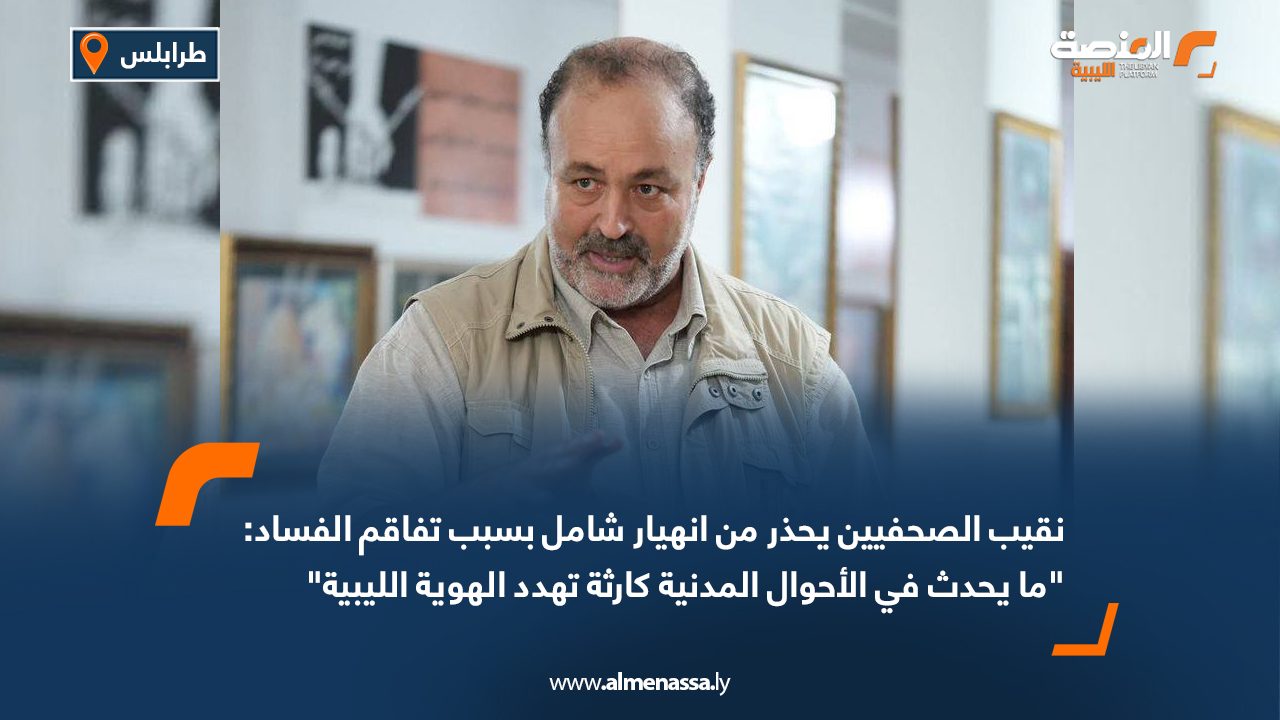 نقيب الصحفيين يحذر من انهيار شامل بسبب تفاقم الفساد: "ما يحدث في الأحوال المدنية كارثة تهدد الهوية الليبية"