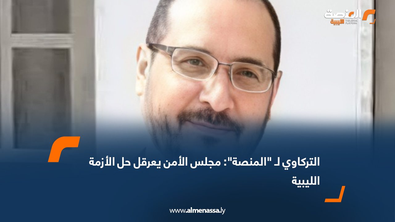 التركاوي لـ "المنصة": مجلس الأمن يعرقل حل الأزمة الليبية