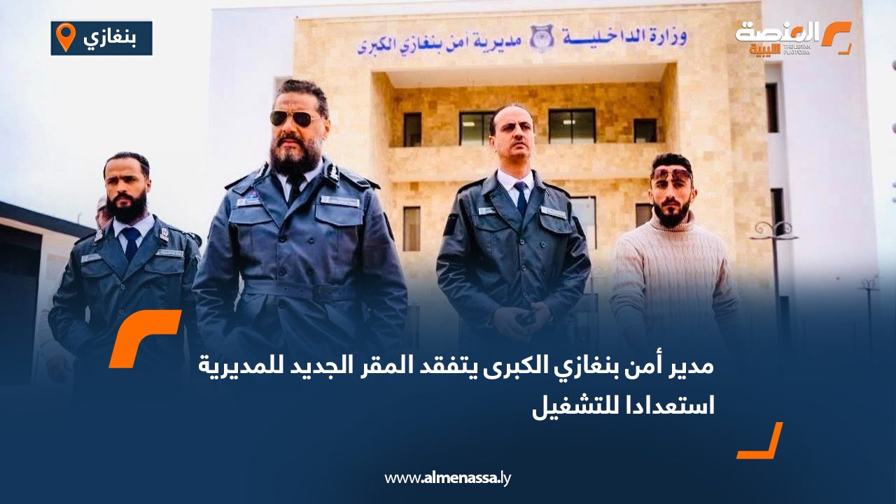 مدير أمن بنغازي الكبرى يتفقد المقر الجديد للمديرية استعدادا للتشغيل