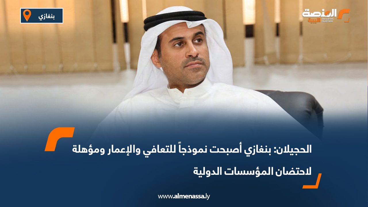 الحجيلان: بنغازي أصبحت نموذجاً للتعافي والإعمار ومؤهلة لاحتضان المؤسسات الدولية
