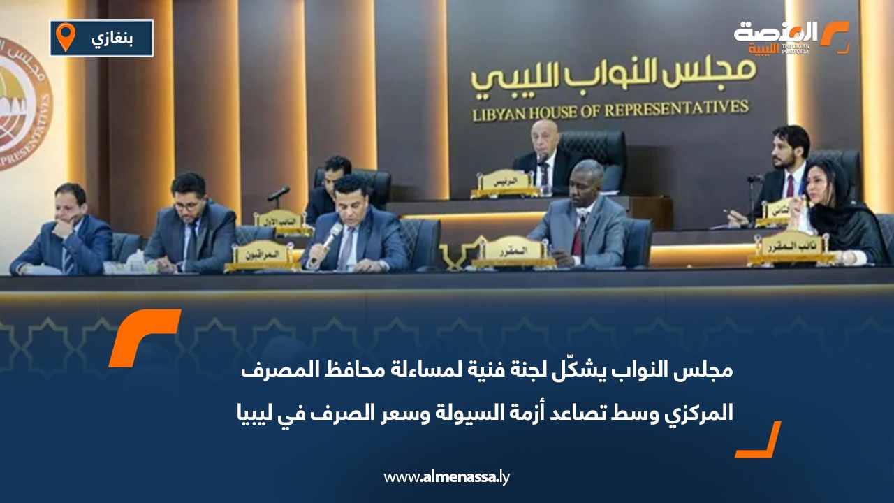 مجلس النواب يشكّل لجنة فنية لمساءلة محافظ المصرف المركزي وسط تصاعد أزمة السيولة وسعر الصرف في ليبيا