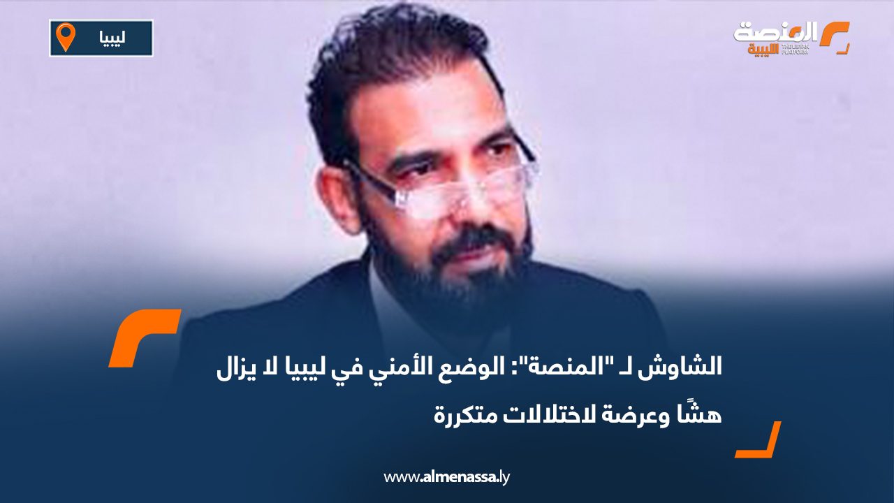 الشاوش لـ "المنصة": الوضع الأمني في ليبيا لا يزال هشًا وعرضة لاختلالات متكررة