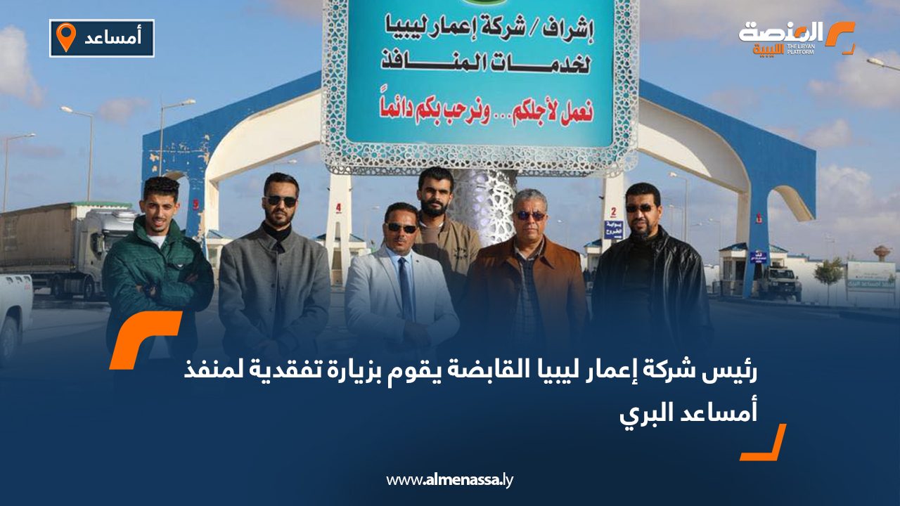 رئيس شركة إعمار ليبيا القابضة يقوم بزيارة تفقدية لمنفذ أمساعد البري