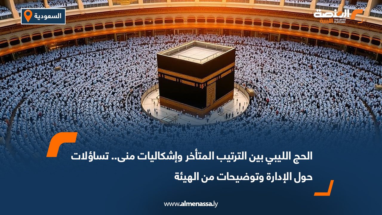 الحج الليبي بين الترتيب المتأخر وإشكاليات منى.. تساؤلات حول الإدارة وتوضيحات من الهيئة