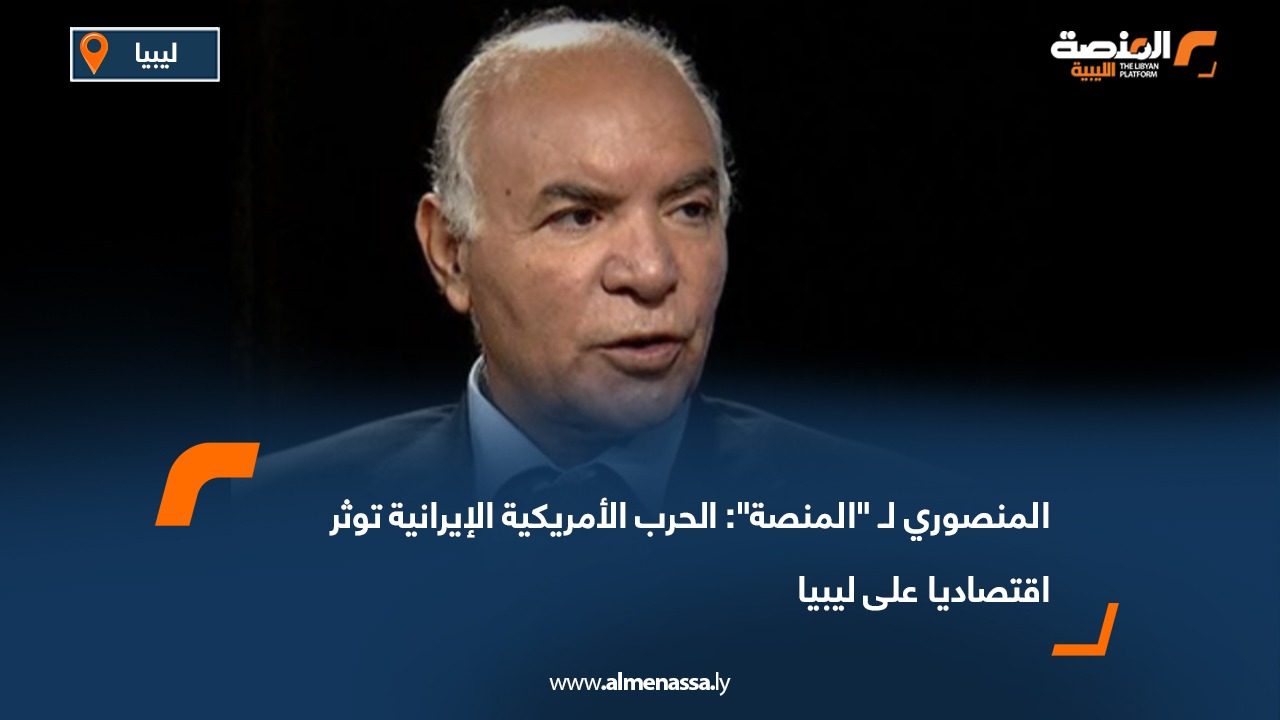 المنصوري لـ "المنصة": الحرب الأمريكية الإيرانية توثر اقتصاديا على ليبيا