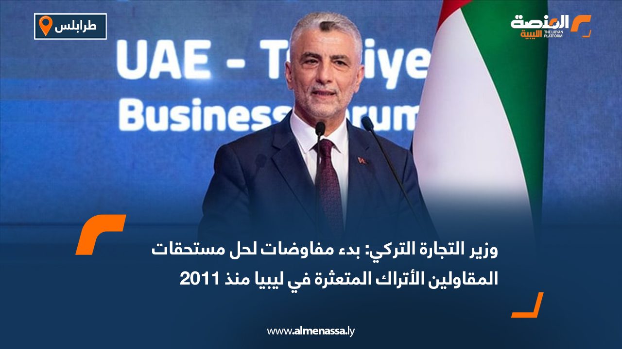 وزير التجارة التركي: بدء مفاوضات لحل مستحقات المقاولين الأتراك المتعثرة في ليبيا منذ 2011