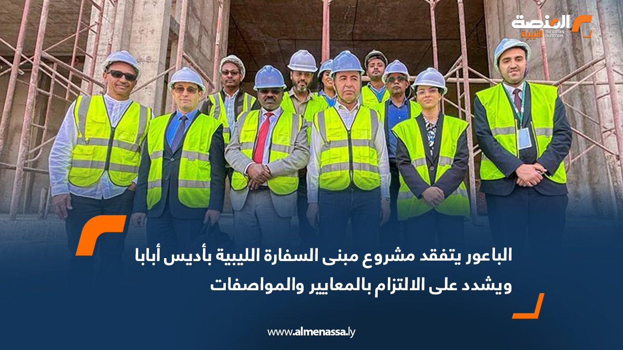 الباعور يتفقد مشروع مبنى السفارة الليبية بأديس أبابا ويشدد على الالتزام بالمعايير والمواصفات