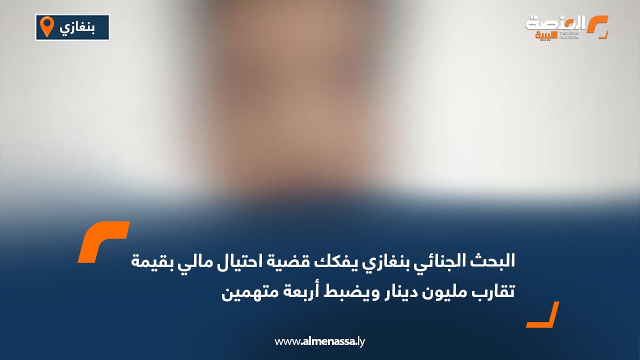 البحث الجنائي بنغازي يفكك قضية احتيال مالي بقيمة تقارب مليون دينار ويضبط أربعة متهمين