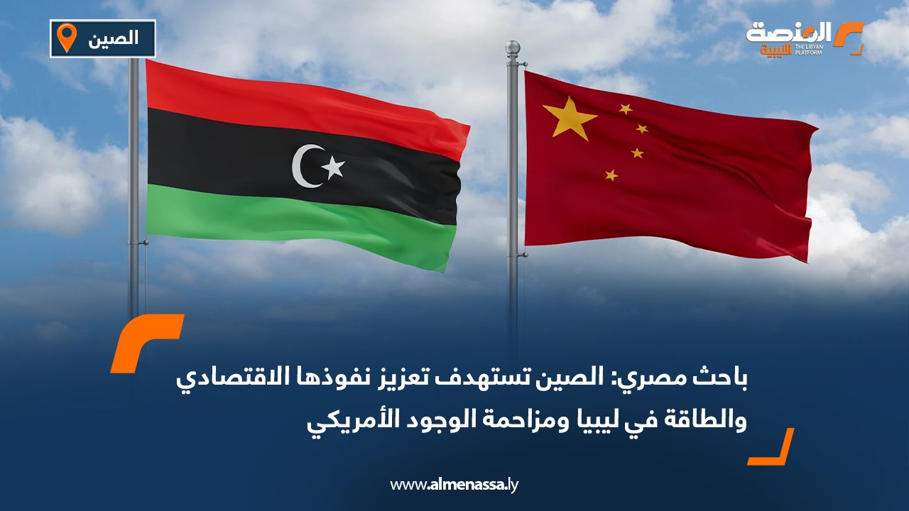 باحث مصري: الصين تستهدف تعزيز نفوذها الاقتصادي والطاقة في ليبيا ومزاحمة الوجود الأمريكي