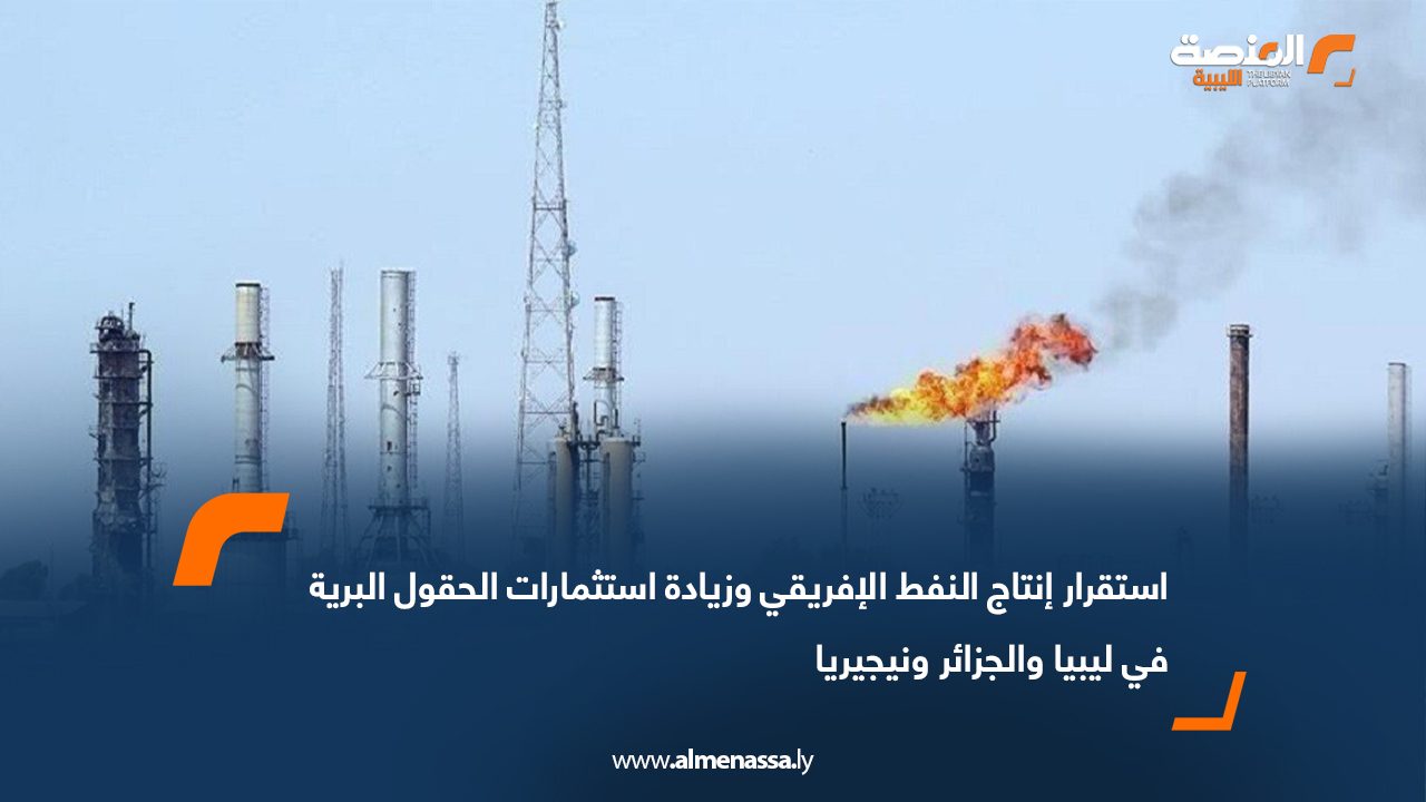 استقرار إنتاج النفط الإفريقي وزيادة استثمارات الحقول البرية في ليبيا والجزائر ونيجيريا