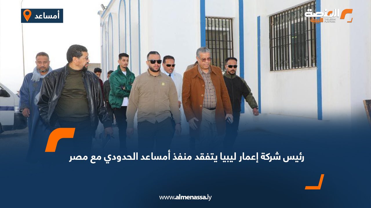 رئيس شركة إعمار ليبيا يتفقد منفذ أمساعد الحدودي مع مصر