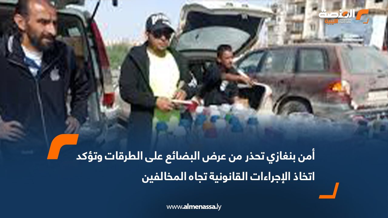أمن بنغازي تحذر من عرض البضائع على الطرقات وتؤكد اتخاذ الإجراءات القانونية تجاه المخالفين