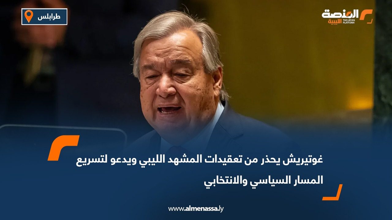 غوتيريش يحذر من تعقيدات المشهد الليبي ويدعو لتسريع المسار السياسي والانتخابي