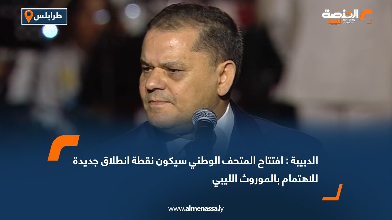 الدبيبة : افتتاح المتحف الوطني سيكون نقطة انطلاق جديدة للاهتمام بالموروث الليبي
