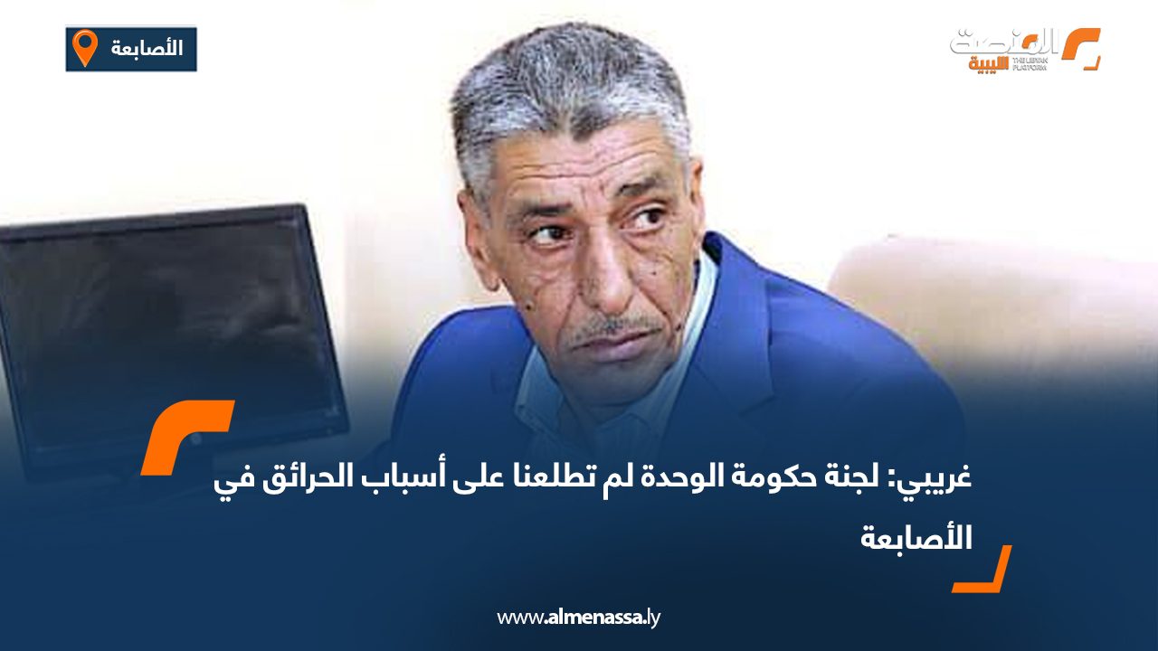 غريبي: لجنة حكومة الوحدة لم تطلعنا على أسباب الحرائق في الأصابعة  
