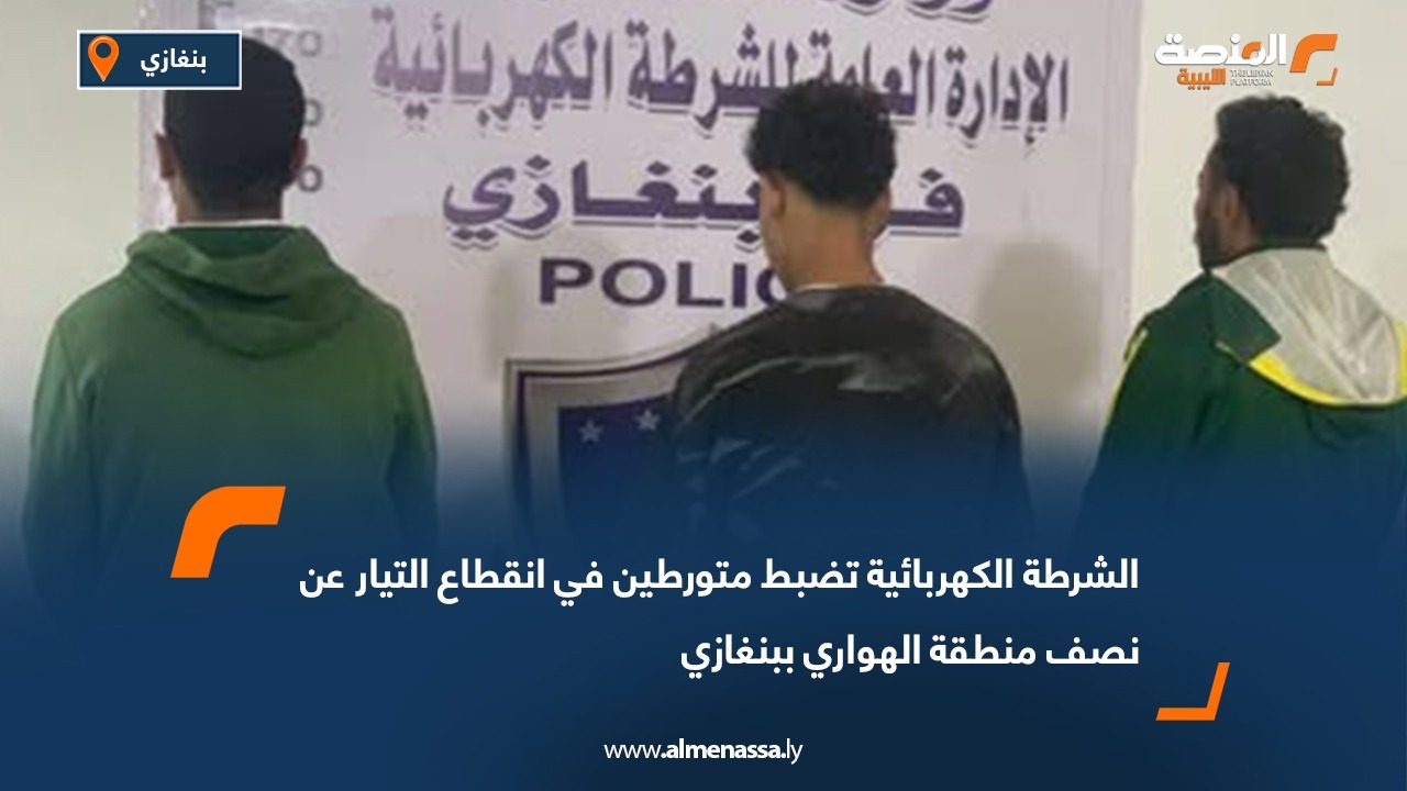 الشرطة الكهربائية تضبط متورطين في انقطاع التيار عن نصف منطقة الهواري ببنغازي
