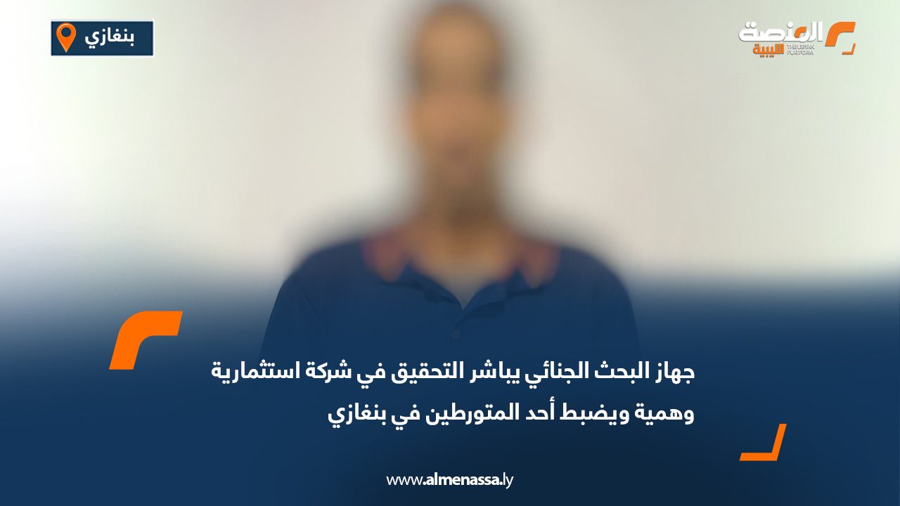 جهاز البحث الجنائي يباشر التحقيق في شركة استثمارية وهمية ويضبط أحد المتورطين في بنغازي