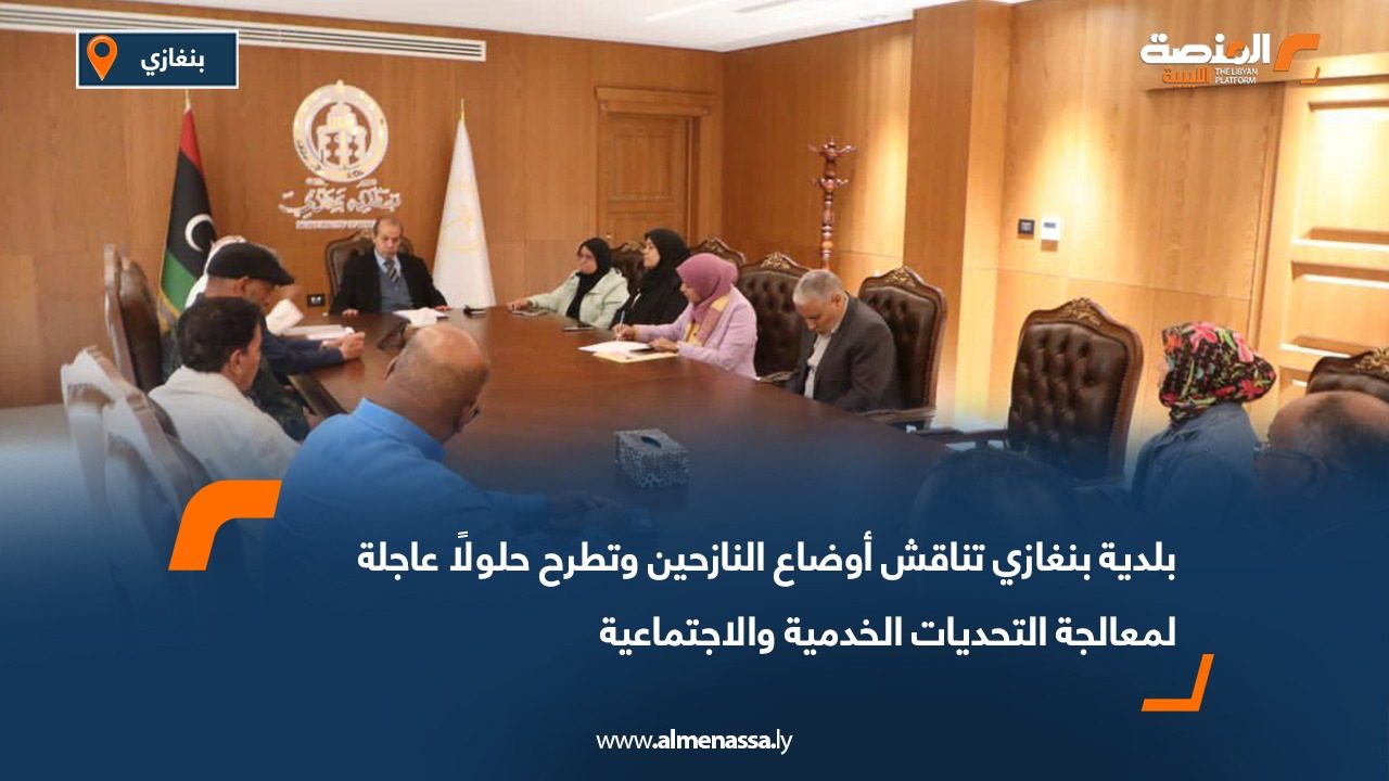 بلدية بنغازي تناقش أوضاع النازحين وتطرح حلولًا عاجلة لمعالجة التحديات الخدمية والاجتماعية