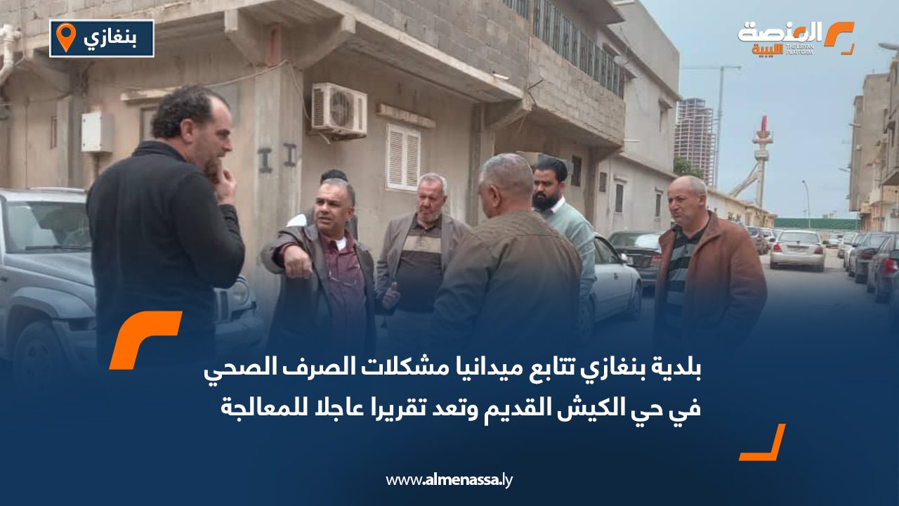 بلدية بنغازي تتابع ميدانيا مشكلات الصرف الصحي في حي الكيش القديم وتعد تقريرا عاجلا للمعالجة