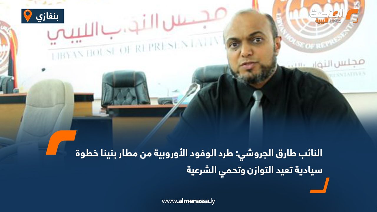 النائب طارق الجروشي: طرد الوفود الأوروبية من مطار بنينا خطوة سيادية تعيد التوازن وتحمي الشرعية