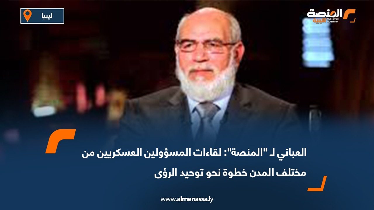 العباني لـ "المنصة": لقاءات المسؤولين العسكريين من مختلف المدن خطوة نحو توحيد الرؤى