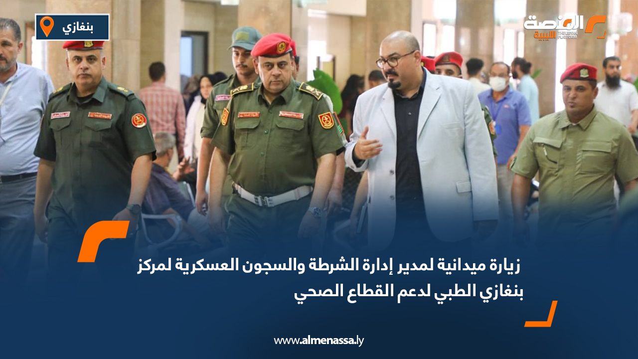 زيارة ميدانية لمدير إدارة الشرطة والسجون العسكرية لمركز بنغازي الطبي لدعم القطاع الصحي