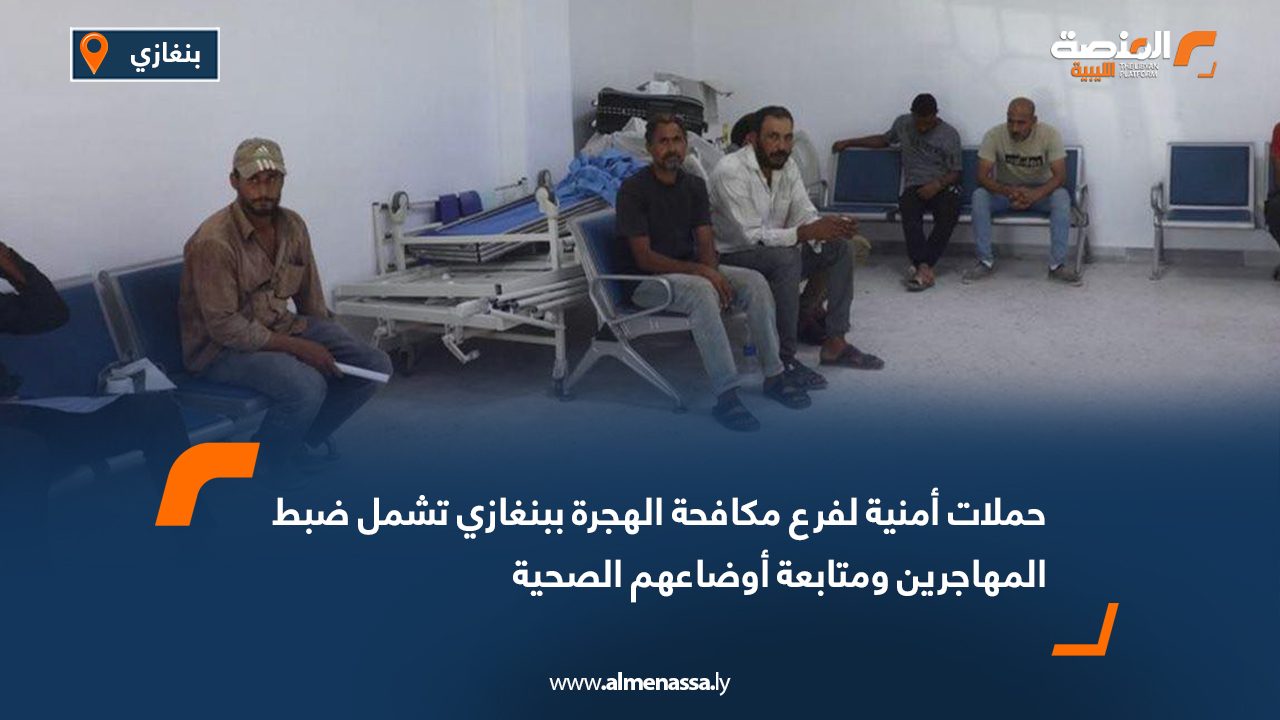 حملات أمنية لفرع مكافحة الهجرة ببنغازي تشمل ضبط المهاجرين ومتابعة أوضاعهم الصحية